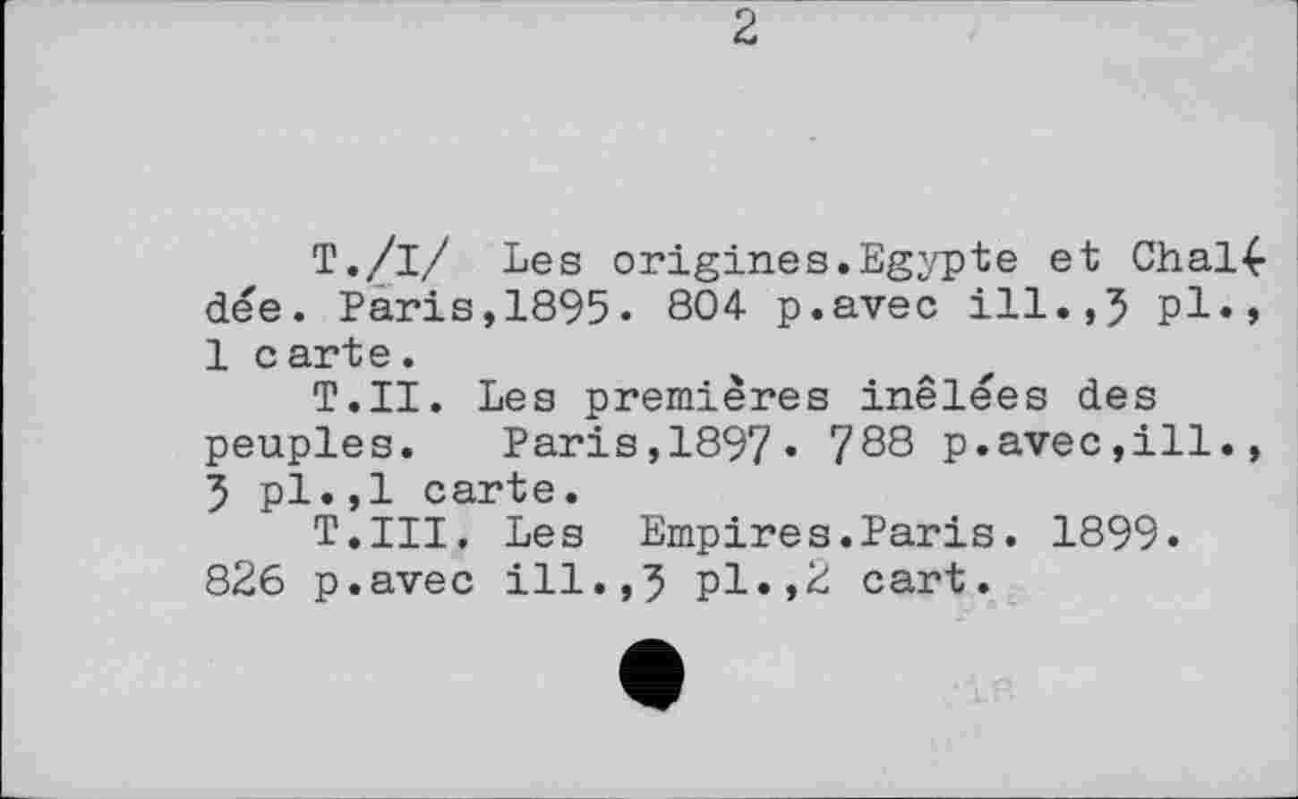 ﻿2
Т./і/ Les origines.Egypte et Chal4-dée. Paris,1895« 804 p.avec ill.,5 pl», 1 c arte.
Т.Н. Les premières inêlées des peuples. Paris,1897» 788 p.avec,ill., 5 pl.,1 carte.
T.III. Les Empires.Paris. 1899. 826 p.avec ill.,5 pl»,2 cart.